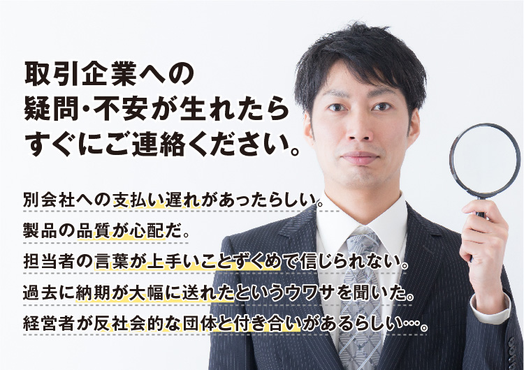 【取引企業への疑問・不安が生れたらすぐにご連絡ください。】別会社への支払い遅れがあったらしい。製品の品質が心配だ。担当者の言葉が上手いことずくめで信じられない。過去に納期が大幅に送れたというウワサを聞いた。経営者が反社会的な団体と付き合いがあるらしい…。