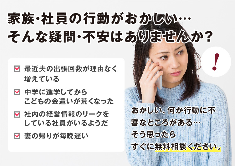 家族・社員の行動がおかしい…そんな疑問・不安はありませんか？最近夫の出張回数が理由なく増えている、中学に進学してからこどもの金遣いが荒くなった、社内の経営情報のリークをしている社員がいるようだ、妻の帰りが毎晩遅い……おかしい、何か行動に不審なところがある、そう思ったらすぐに無料相談ください。