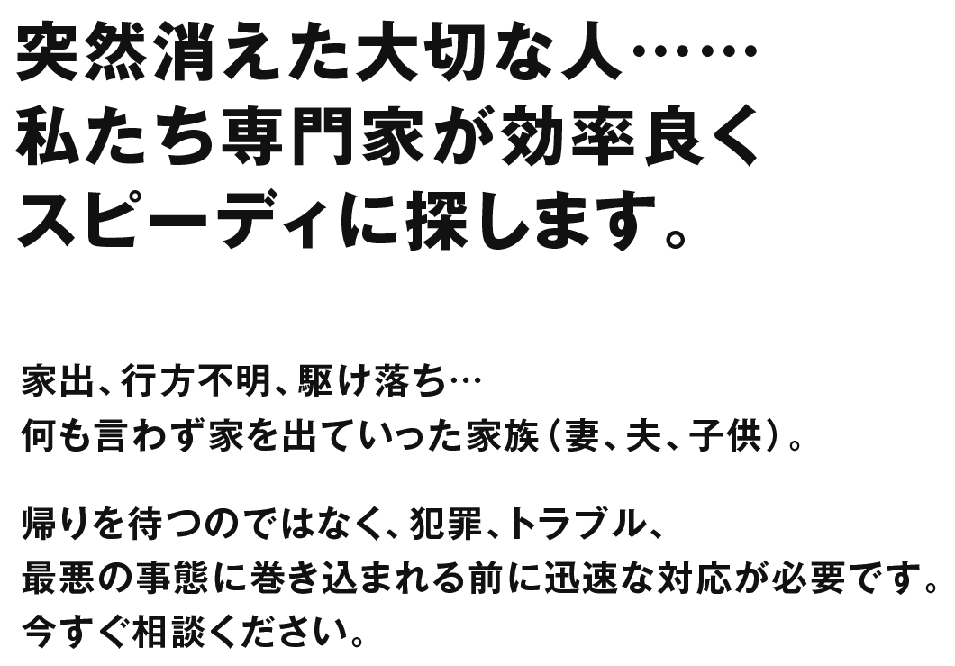 家出、行方不明、駆け落ち…何も言わず家を出ていった家族（妻、夫、子供）。帰りを待つのではなく、犯罪、トラブル、最悪の事態に巻き込まれる前に迅速な対応が必要です。今すぐ相談ください。